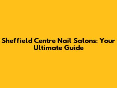 Sheffield Centre Nail Salons: Your Ultimate Guide