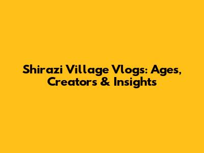 Shirazi Village Vlogs: Ages, Creators & Insights