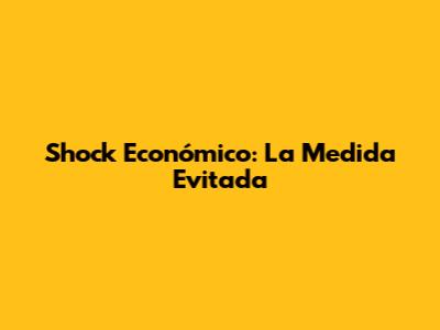 Shock Económico: La Medida Evitada