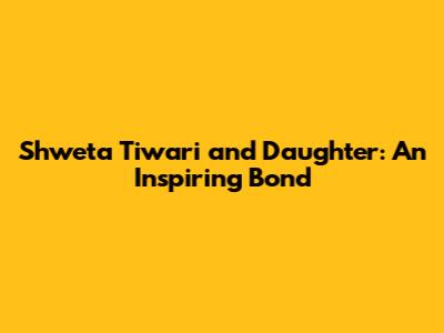 Shweta Tiwari and Daughter: An Inspiring Bond