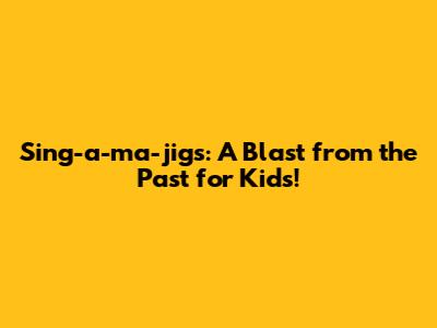 Sing-a-ma-jigs: A Blast from the Past for Kids!