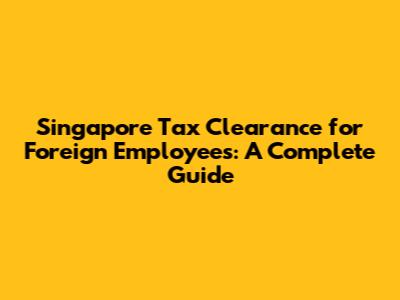 Singapore Tax Clearance for Foreign Employees: A Complete Guide