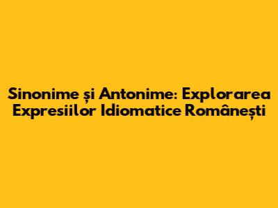 Sinonime și Antonime: Explorarea Expresiilor Idiomatice Românești