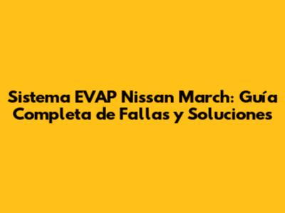 Sistema EVAP Nissan March: Guía Completa de Fallas y Soluciones