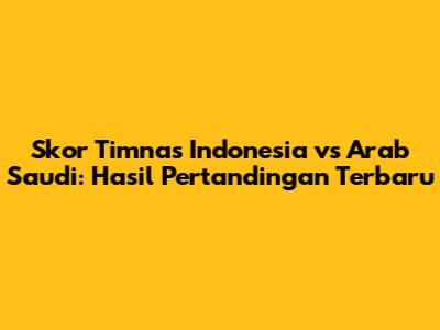 Skor Timnas Indonesia vs Arab Saudi: Hasil Pertandingan Terbaru