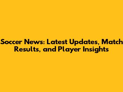 Soccer News: Latest Updates, Match Results, and Player Insights