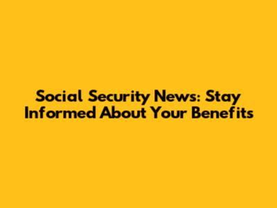 Social Security News: Stay Informed About Your Benefits