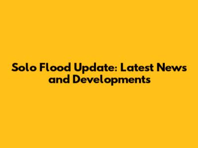 Solo Flood Update: Latest News and Developments