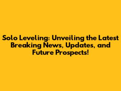 Solo Leveling: Unveiling the Latest Breaking News, Updates, and Future Prospects!