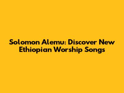 Solomon Alemu: Discover New Ethiopian Worship Songs