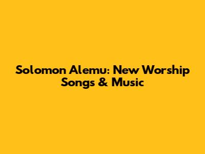 Solomon Alemu: New Worship Songs & Music