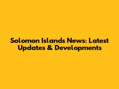 Solomon Islands News: Latest Updates & Developments