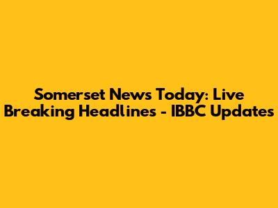 Somerset News Today: Live Breaking Headlines - IBBC Updates