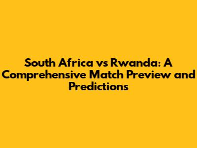 South Africa vs Rwanda: A Comprehensive Match Preview and Predictions