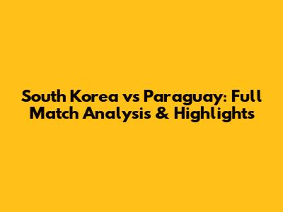 South Korea vs Paraguay: Full Match Analysis & Highlights
