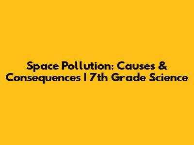 Space Pollution: Causes & Consequences | 7th Grade Science