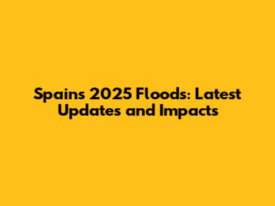 Spain's 2025 Floods: Latest Updates and Impacts