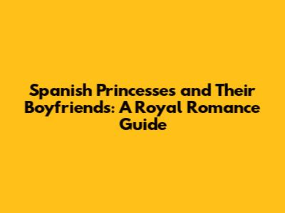 Spanish Princesses and Their Boyfriends: A Royal Romance Guide