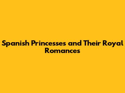 Spanish Princesses and Their Royal Romances