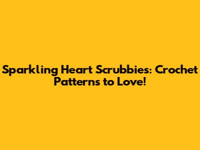 Sparkling Heart Scrubbies: Crochet Patterns to Love!