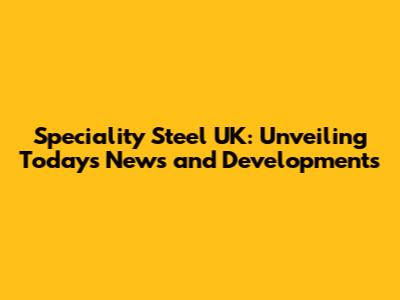 Speciality Steel UK: Unveiling Today's News and Developments