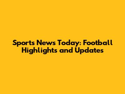 Sports News Today: Football Highlights and Updates