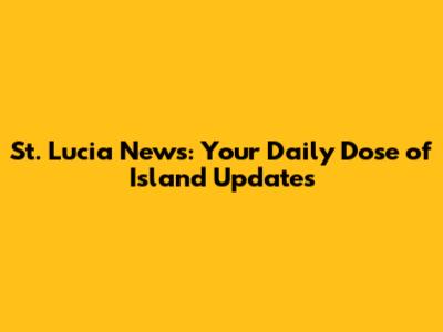 St. Lucia News: Your Daily Dose of Island Updates