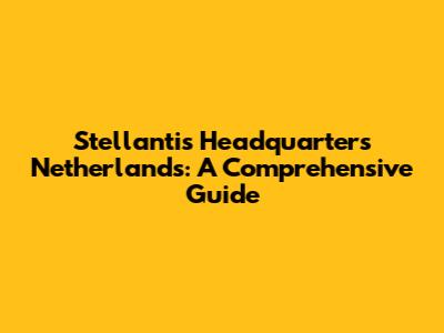 Stellantis Headquarters Netherlands: A Comprehensive Guide