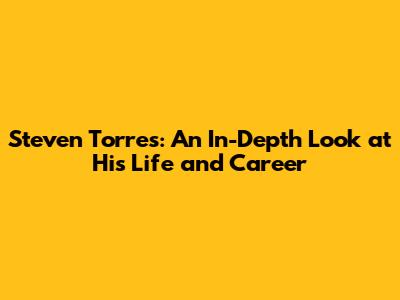 Steven Torres: An In-Depth Look at His Life and Career