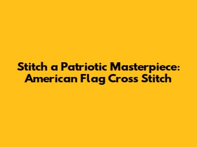Stitch a Patriotic Masterpiece: American Flag Cross Stitch