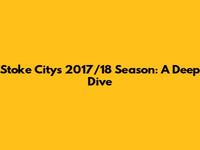 Stoke City's 2017/18 Season: A Deep Dive