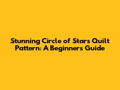 Stunning Circle of Stars Quilt Pattern: A Beginner's Guide