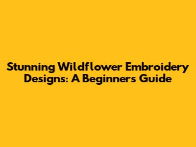 Stunning Wildflower Embroidery Designs: A Beginner's Guide