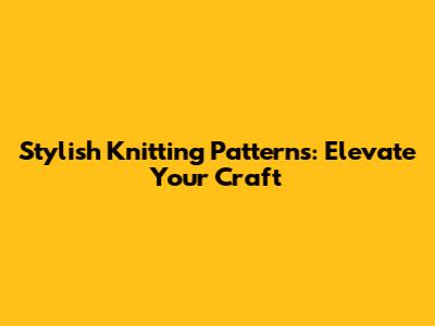 Stylish Knitting Patterns: Elevate Your Craft