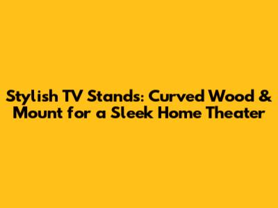 Stylish TV Stands: Curved Wood & Mount for a Sleek Home Theater