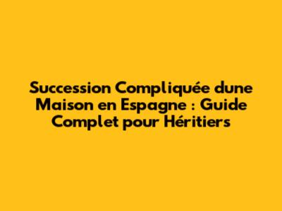 Succession Compliquée d'une Maison en Espagne : Guide Complet pour Héritiers