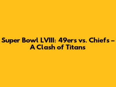 Super Bowl LVIII: 49ers vs. Chiefs – A Clash of Titans