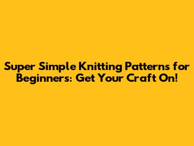 Super Simple Knitting Patterns for Beginners: Get Your Craft On!