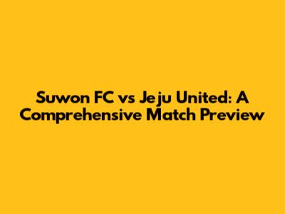 Suwon FC vs Jeju United: A Comprehensive Match Preview