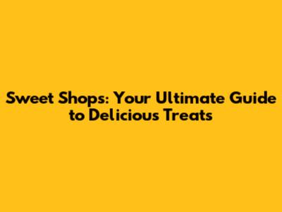 Sweet Shops: Your Ultimate Guide to Delicious Treats