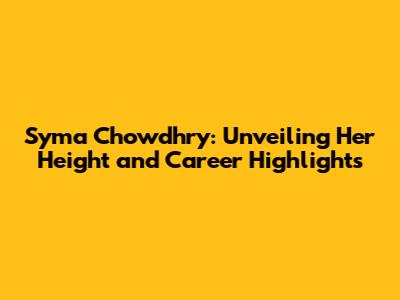 Syma Chowdhry: Unveiling Her Height and Career Highlights