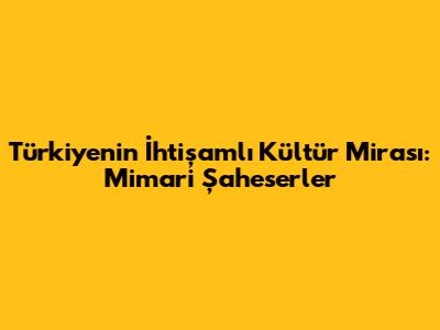 Türkiye'nin İhtişamlı Kültür Mirası: Mimari Şaheserler