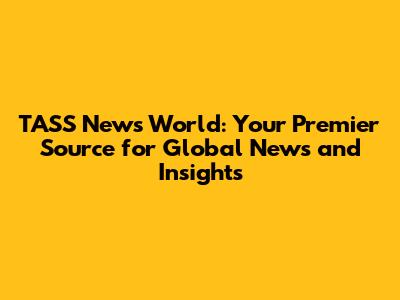 TASS News World: Your Premier Source for Global News and Insights