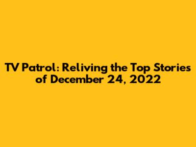 TV Patrol: Reliving the Top Stories of December 24, 2022