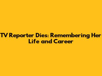 TV Reporter Dies: Remembering Her Life and Career