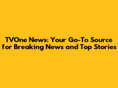 TVOne News: Your Go-To Source for Breaking News and Top Stories