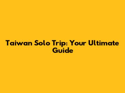 Taiwan Solo Trip: Your Ultimate Guide