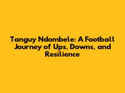 Tanguy Ndombele: A Football Journey of Ups, Downs, and Resilience