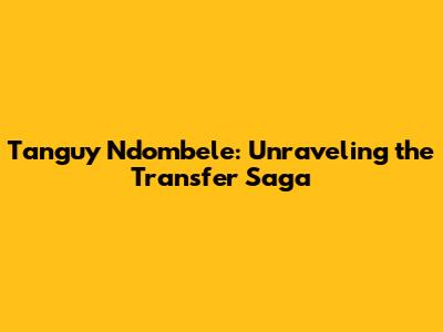 Tanguy Ndombele: Unraveling the Transfer Saga
