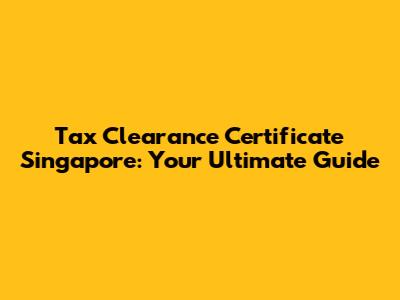 Tax Clearance Certificate Singapore: Your Ultimate Guide